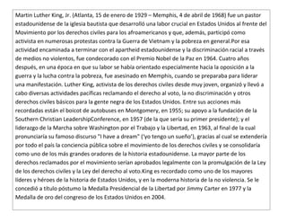 Martin Luther King, Jr. (Atlanta, 15 de enero de 1929 – Memphis, 4 de abril de 1968) fue un pastor
estadounidense de la iglesia bautista que desarrolló una labor crucial en Estados Unidos al frente del
Movimiento por los derechos civiles para los afroamericanos y que, además, participó como
activista en numerosas protestas contra la Guerra de Vietnam y la pobreza en general.Por esa
actividad encaminada a terminar con el apartheid estadounidense y la discriminación racial a través
de medios no violentos, fue condecorado con el Premio Nobel de la Paz en 1964. Cuatro años
después, en una época en que su labor se había orientado especialmente hacia la oposición a la
guerra y la lucha contra la pobreza, fue asesinado en Memphis, cuando se preparaba para liderar
una manifestación. Luther King, activista de los derechos civiles desde muy joven, organizó y llevó a
cabo diversas actividades pacíficas reclamando el derecho al voto, la no discriminación y otros
derechos civiles básicos para la gente negra de los Estados Unidos. Entre sus acciones más
recordadas están el boicot de autobuses en Montgomery, en 1955; su apoyo a la fundación de la
Southern Christian LeadershipConference, en 1957 (de la que sería su primer presidente); y el
liderazgo de la Marcha sobre Washington por el Trabajo y la Libertad, en 1963, al final de la cual
pronunciaría su famoso discurso "I have a dream" (‘yo tengo un sueño’), gracias al cual se extendería
por todo el país la conciencia pública sobre el movimiento de los derechos civiles y se consolidaría
como uno de los más grandes oradores de la historia estadounidense. La mayor parte de los
derechos reclamados por el movimiento serían aprobados legalmente con la promulgación de la Ley
de los derechos civiles y la Ley del derecho al voto.King es recordado como uno de los mayores
líderes y héroes de la historia de Estados Unidos, y en la moderna historia de la no violencia. Se le
concedió a título póstumo la Medalla Presidencial de la Libertad por Jimmy Carter en 1977 y la
Medalla de oro del congreso de los Estados Unidos en 2004.
 