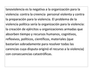 lanoviolencia es la negativa a la organización para la
violencia: contra la creencia personal violenta y contra
la preparación para la violencia. El problema de la
violencia política sería la organización para la violencia:
la creación de ejércitos u organizaciones armadas que
absorben tiempo y recursos humanos, cognitivos,
reflexivos, políticos, científicos, materiales (que
bastarían sobradamente para resolver todas las
carencias cuya disputa originó el recurso a la violencia)
con consecuencias catastróficas.
 