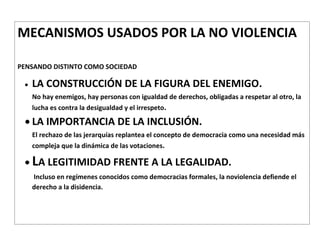 MECANISMOS USADOS POR LA NO VIOLENCIA

PENSANDO DISTINTO COMO SOCIEDAD

   LA CONSTRUCCIÓN DE LA FIGURA DEL ENEMIGO.
   No hay enemigos, hay personas con igualdad de derechos, obligadas a respetar al otro, la
   lucha es contra la desigualdad y el irrespeto.

   LA IMPORTANCIA DE LA INCLUSIÓN.
   El rechazo de las jerarquías replantea el concepto de democracia como una necesidad más
   compleja que la dinámica de las votaciones.

   LA LEGITIMIDAD FRENTE A LA LEGALIDAD.
   Incluso en regímenes conocidos como democracias formales, la noviolencia defiende el
   derecho a la disidencia.
 