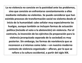 La no violencia no consiste en la pasividad ante los problemas,
    sino que consiste en enfrentarse constantemente a ellos
mediante métodos no violentos. Se puede considerar que han
existido procesos de transformación social no violenta desde el
  inicio de la humanidad: cabe señalar muy especialmente las
   huelgas, aunque también se incluyen formas de actuación
 política (incluido el voto o la abstención) sin violencia. Por el
 contrario, la invención de los ejércitos (la preparación para la
     violencia jerarquizada separada de la sociedad) es muy
    posterior. Sin embargo, las formas de noviolencia que se
    reconocen a sí mismas como tales —en nuestro moderno
    contexto de violencia organizada— afloran, por lo que se
       refiere a la cultura occidental, a partir del siglo XIX.
 