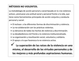 MÉTODOS NO VIOLENTOS.
La metodología de acción personal y social basada en la «no violencia
activa», promueve una actitud social y personal frente a la vida, que
tiene como herramientas principales de acción conjunta y conducta
personal y social:
    El rechazo a las diferentes formas de discriminación y violencia.
    La no-colaboración con las prácticas violentas.
    La denuncia de todos los hechos de violencia y discriminación.
    La desobediencia civil frente a la violencia institucionalizada.
    La organización y movilización social, voluntaria y solidaria.
    El apoyo a lo que favorezca la no violencia activa.

      La superación de las raíces de la violencia en uno
    mismo, el desarrollo de las virtudes personales y de
    las mejores y más profundas aspiraciones humanas.
 
