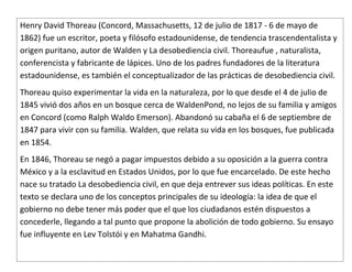 Henry David Thoreau (Concord, Massachusetts, 12 de julio de 1817 - 6 de mayo de
1862) fue un escritor, poeta y filósofo estadounidense, de tendencia trascendentalista y
origen puritano, autor de Walden y La desobediencia civil. Thoreaufue , naturalista,
conferencista y fabricante de lápices. Uno de los padres fundadores de la literatura
estadounidense, es también el conceptualizador de las prácticas de desobediencia civil.
Thoreau quiso experimentar la vida en la naturaleza, por lo que desde el 4 de julio de
1845 vivió dos años en un bosque cerca de WaldenPond, no lejos de su familia y amigos
en Concord (como Ralph Waldo Emerson). Abandonó su cabaña el 6 de septiembre de
1847 para vivir con su familia. Walden, que relata su vida en los bosques, fue publicada
en 1854.
En 1846, Thoreau se negó a pagar impuestos debido a su oposición a la guerra contra
México y a la esclavitud en Estados Unidos, por lo que fue encarcelado. De este hecho
nace su tratado La desobediencia civil, en que deja entrever sus ideas políticas. En este
texto se declara uno de los conceptos principales de su ideología: la idea de que el
gobierno no debe tener más poder que el que los ciudadanos estén dispuestos a
concederle, llegando a tal punto que propone la abolición de todo gobierno. Su ensayo
fue influyente en Lev Tolstói y en Mahatma Gandhi.
 