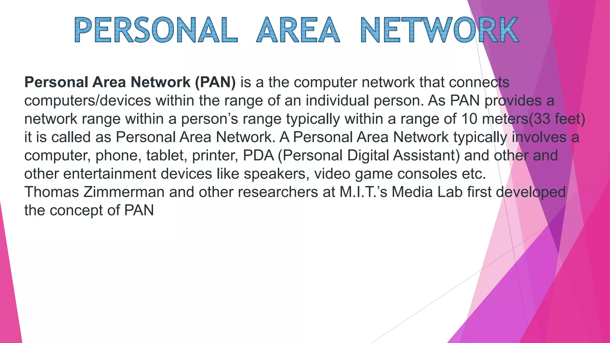 Personal Area Network (PAN) is a the computer network that connects
computers/devices within the range of an individual person. As PAN provides a
network range within a person’s range typically within a range of 10 meters(33 feet)
it is called as Personal Area Network. A Personal Area Network typically involves a
computer, phone, tablet, printer, PDA (Personal Digital Assistant) and other and
other entertainment devices like speakers, video game consoles etc.
Thomas Zimmerman and other researchers at M.I.T.’s Media Lab first developed
the concept of PAN
 