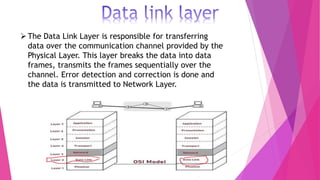 The Data Link Layer is responsible for transferring
data over the communication channel provided by the
Physical Layer. This layer breaks the data into data
frames, transmits the frames sequentially over the
channel. Error detection and correction is done and
the data is transmitted to Network Layer.
 