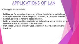 The applications include:
• LAN is used for school environment, offices, hospitals etc as it allows
sharing of resources like sharing data, scanners, printing and internet.
• LAN serves users at home to access internet.
• LAN’s are widely used in manufacturing industries where a central server
coordinates the activities of other machines.
• High speed LANs are typically used to connect many slower networks
together.
 