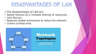 The disadvantages of LAN are:
• Speed reduces as it includes sharing of resources.
• Less Secure.
• Requires skilled technicians to setup the network.
• Covers Limited area.
 