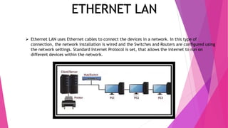 ETHERNET LAN
 Ethernet LAN uses Ethernet cables to connect the devices in a network. In this type of
connection, the network installation is wired and the Switches and Routers are configured using
the network settings. Standard Internet Protocol is set, that allows the internet to run on
different devices within the network.
 