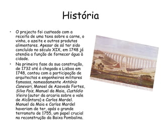 História O projecto foi custeado com a receita de uma taxa sobre a carne, o vinho, o azeite e outros produtos alimentares. Apesar de só ter sido concluído no século XIX, em 1748 já atendia a função de fornecer água à cidade. Na primeira fase da sua construção, de 1732 até à chegada a Lisboa em 1748, contou com a participação de arquitectos e engenheiros militares famosos, nomeadamente  António Canevari , Manoel de Azevedo Fortes,  Silva Pais , Manuel da Maia,  Custódio Vieira  (autor da arcaria sobre o vale de Alcântara) e Carlos Mardel. Manuel da Maia e Carlos Mardel haveriam de ter, após o grande terramoto de 1755, um papel crucial na reconstrução da Baixa Pombalina. 