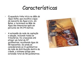Características  O aqueduto tinha início na  Mãe de Água Velha , que recolhia a água da nascente da Água Livre, em Belas, e terminava na Mãe de Água das Amoreiras após um percurso de 14.174 metros. A extensão da rede de captação e adução, incluindo todos os tributários, foi crescendo até atingir um total de 47  quilómetros , recolhendo água de 58 nascentes. Se ainda se considerarem os 11 quilómetros da rede de distribuição dentro da cidade, o sistema atinge uma extensão total de 58 quilómetros. 