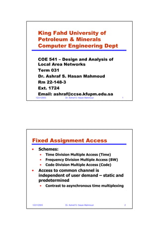 King Fahd University of
      Petroleum & Minerals
      Computer Engineering Dept

      COE 541 – Design and Analysis of
      Local Area Networks
      Term 031
      Dr. Ashraf S. Hasan Mahmoud
      Rm 22-148-3
      Ext. 1724
      Email: ashraf@ccse.kfupm.edu.sa
    12/21/2003         Dr. Ashraf S. Hasan Mahmoud     1




Fixed Assignment Access
•     Schemes:
       •     Time Division Multiple Access (Time)
       •     Frequency Division Multiple Access (BW)
       •     Code Division Multiple Access (Code)
•     Access to common channel is
      independent of user demand – static and
      predetermined
       •     Contrast to asynchronous time multiplexing




12/21/2003             Dr. Ashraf S. Hasan Mahmoud         2
 