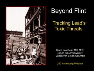 Beyond Flint
Tracking Lead’s
Toxic Threats
Bruce Lanphear, MD, MPH
Simon Fraser University
Vancouver, British Columbia
USC Annenberg Webinar
 