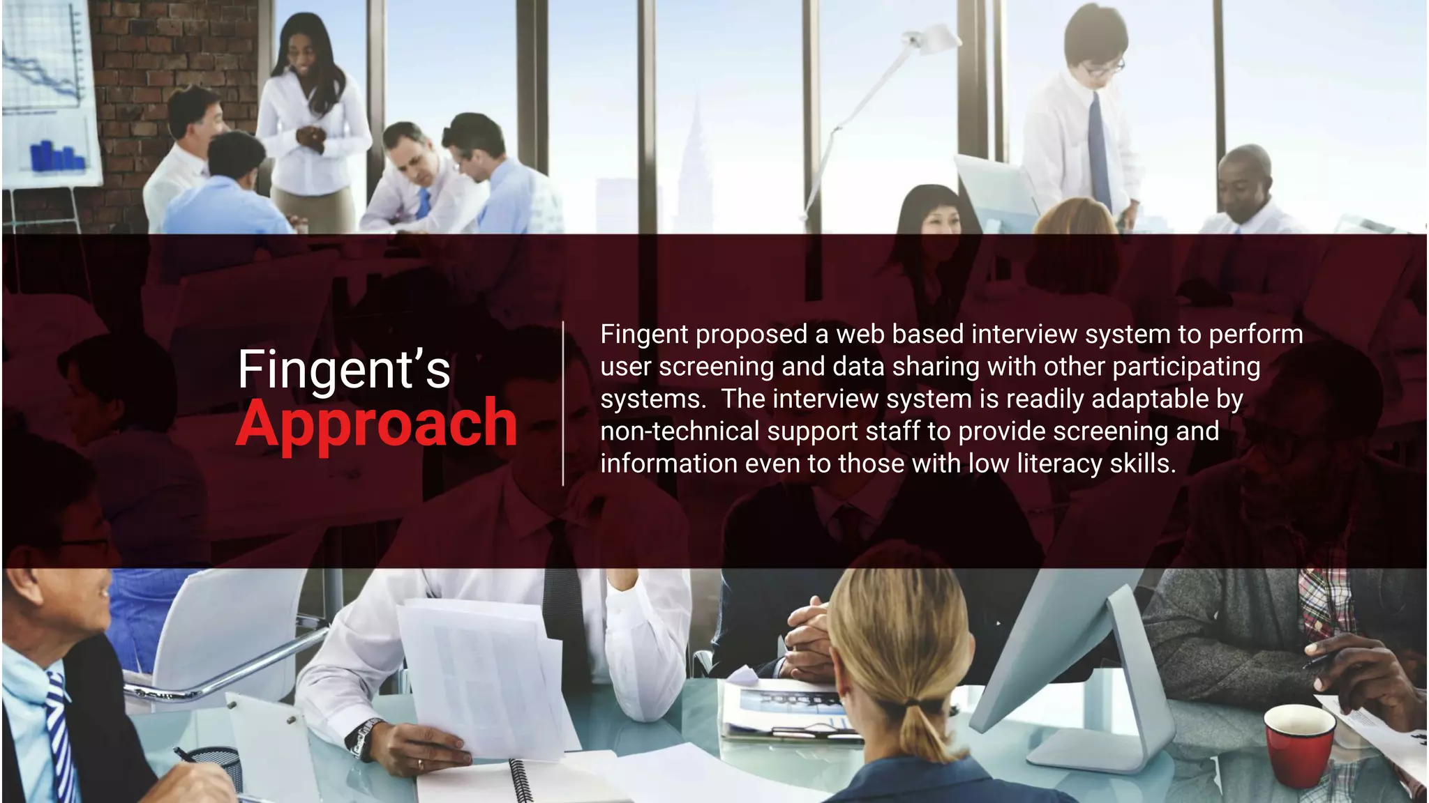 Approach
Fingent proposed a web based interview system to perform
user screening and data sharing with other participating
systems. The interview system is readily adaptable by
non-technical support staff to provide screening and
information even to those with low literacy skills.
Fingent’s
 