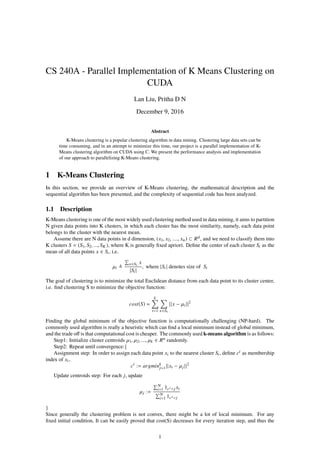 CS 240A - Parallel Implementation of K Means Clustering on
CUDA
Lan Liu, Pritha D N
December 9, 2016
Abstract
K-Means clustering is a popular clustering algorithm in data mining. Clustering large data sets can be
time consuming, and in an attempt to minimize this time, our project is a parallel implementation of K-
Means clustering algorithm on CUDA using C. We present the performance analysis and implementation
of our approach to parallelizing K-Means clustering.
1 K-Means Clustering
In this section, we provide an overview of K-Means clustering, the mathematical description and the
sequential algorithm has been presented, and the complexity of sequential code has been analyzed.
1.1 Description
K-Means clustering is one of the most widely used clustering method used in data mining, it aims to partition
N given data points into K clusters, in which each cluster has the most similarity, namely, each data point
belongs to the cluster with the nearest mean.
Assume there are N data points in d dimension, (x1, x2, ...., xn) ⊂ Rd, and we need to classify them into
K clusters S = (S1, S2, ..., SK ), where K is generally ﬁxed apriori. Deﬁne the center of each cluster Si as the
mean of all data points x ∈ Si, i.e.
µi
x∈Si
x
|Si |
, where |Si | denotes size of Si
The goal of clustering is to minimize the total Euclidean distance from each data point to its cluster center,
i.e. ﬁnd clustering S to minimize the objective function:
cost(S) =
k
i=1 x∈Si
||x − µi ||2
Finding the global minimum of the objective function is computationally challenging (NP-hard). The
commonly used algorithm is really a heuristic which can ﬁnd a local minimum instead of global minimum,
and the trade oﬀ is that computational cost is cheaper. The commonly used k-means algorithm is as follows:
Step1: Initialize cluster centroids µ1, µ2, ..., µk ∈ Rn randomly.
Step2: Repeat until convergence:{
Assignment step: In order to assign each data point xi to the nearest cluster Si, deﬁne ci as membership
index of xi,
ci
:= argmink
j=1||xi − µj ||2
Update centroids step: For each j, update
µj :=
N
i=1 1ci =j xi
N
i=1 1ci =j
}
Since generally the clustering problem is not convex, there might be a lot of local minimum. For any
ﬁxed initial condition, It can be easily proved that cost(S) decreases for every iteration step, and thus the
1
 
