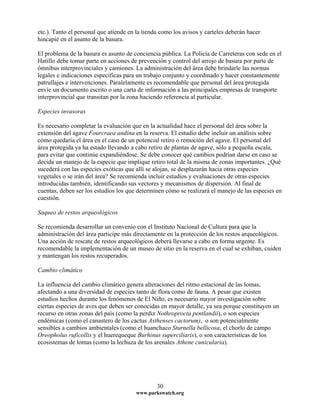 etc.). Tanto el personal que atiende en la tienda como los avisos y carteles deberán hacer
hincapié en el asunto de la basura.
El problema de la basura es asunto de conciencia pública. La Policía de Carreteras con sede en el
Hatillo debe tomar parte en acciones de prevención y control del arrojo de basura por parte de
ómnibus interprovinciales y camiones. La administración del área debe brindarle las normas
legales e indicaciones específicas para un trabajo conjunto y coordinado y hacer constantemente
patrullajes e intervenciones. Paralelamente es recomendable que personal del área protegida
envíe un documento escrito o una carta de información a las principales empresas de transporte
interprovincial que transitan por la zona haciendo referencia al particular.
Especies invasoras
Es necesario completar la evaluación que en la actualidad hace el personal del área sobre la
extensión del agave Fourcraea andina en la reserva. El estudio debe incluir un análisis sobre
cómo quedaría el área en el caso de un potencial retiro o remoción del agave. El personal del
área protegida ya ha estado llevando a cabo retiro de plantas de agave, sólo a pequeña escala,
para evitar que continúe expandiéndose. Se debe conocer qué cambios podrían darse en caso se
decida un manejo de la especie que implique retiro total de la misma de zonas importantes. ¿Qué
sucederá con las especies exóticas que allí se alojan, se desplazarán hacia otras especies
vegetales o se irán del área? Se recomienda incluir estudios y evaluaciones de otras especies
introducidas también, identificando sus vectores y mecanismos de dispersión. Al final de
cuentas, deben ser los estudios los que determinen cómo se realizará el manejo de las especies en
cuestión.
Saqueo de restos arqueológicos
Se recomienda desarrollar un convenio con el Instituto Nacional de Cultura para que la
administración del área participe más directamente en la protección de los restos arqueológicos.
Una acción de rescate de restos arqueológicos deberá llevarse a cabo en forma urgente. Es
recomendable la implementación de un museo de sitio en la reserva en el cual se exhiban, cuiden
y mantengan los restos recuperados.
Cambio climático
La influencia del cambio climático genera alteraciones del ritmo estacional de las lomas,
afectando a una diversidad de especies tanto de flora como de fauna. A pesar que existen
estudios hechos durante los fenómenos de El Niño, es necesario mayor investigación sobre
ciertas especies de aves que deben ser conocidas en mayor detalle, ya sea porque constituyen un
recurso en otras zonas del país (como la perdiz Nothroprocta pentlandii), o son especies
endémicas (como el canastero de los cactus Asthenses cactorum), o son potencialmente
sensibles a cambios ambientales (como el huanchaco Sturnella bellicosa, el chorlo de campo
Oreopholus ruficollis y el huerequeque Burhinus superciliaris), o son características de los
ecosistemas de lomas (como la lechuza de los arenales Athene cunicularia).
www.parkswatch.org
30
 
