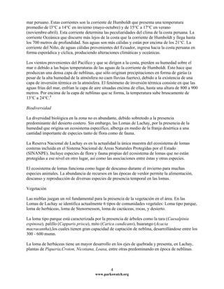 mar peruano. Estas corrientes son la corriente de Humboldt que presenta una temperatura
promedio de l3°C a 14°C en invierno (mayo-octubre) y de 15°C a 17°C en verano
(noviembre-abril). Esta corriente determina las peculiaridades del clima de la costa peruana. La
corriente Oceánica que discurre más lejos de la costa que la corriente de Humboldt y llega hasta
los 700 metros de profundidad. Sus aguas son más cálidas y están por encima de los 21°C. La
corriente del Niño, de aguas cálidas provenientes del Ecuador, ingresa hacia la costa peruana en
forma esporádica y cíclica, produciendo alteraciones climáticas y oceánicas.
Los vientos provenientes del Pacífico y que se dirigen a la costa, pierden su humedad sobre el
mar o debido a las bajas temperaturas de las aguas de la corriente de Humboldt. Esto hace que
produzcan una densa capa de neblinas, que sólo originan precipitaciones en forma de garúa (a
pesar de la alta humedad de la atmósfera no caen lluvias fuertes), debido a la existencia de una
capa de inversión térmica en la atmósfera. El fenómeno de inversión térmica consiste en que las
aguas frías del mar, enfrían la capa de aire situadas encima de ellas, hasta una altura de 800 a 900
metros. Por encima de la capa de neblinas que se forma, la temperatura sube bruscamente de
13°C a 24°C.4
Biodiversidad
La diversidad biológica en la zona no es abundante, debido sobretodo a la presencia
predominante del desierto costero. Sin embargo, las Lomas de Lachay, por la presencia de la
humedad que origina un ecosistema específico, alberga en medio de la franja desértica a una
cantidad importante de especies tanto de flora como de fauna.
La Reserva Nacional de Lachay es en la actualidad la única muestra del ecosistema de lomas
costeras incluida en el Sistema Nacional de Áreas Naturales Protegidas por el Estado
(SINANPE). Incluye especies de flora y fauna propias del ecosistema de lomas que no están
protegidas a ese nivel en otro lugar, así como las asociaciones entre éstas y otras especies.
El ecosistema de lomas funciona como lugar de descanso durante el invierno para muchas
especies animales. La abundancia de recursos en las épocas de verdor permite la alimentación,
descanso y reproducción de diversas especies de presencia temporal en las lomas.
Vegetación
Las nieblas juegan un rol fundamental para la presencia de la vegetación en el área. En las
Lomas de Lachay se identifica actualmente 6 tipos de comunidades vegetales: Loma tipo parque,
loma de herbáceas, loma de Stenornesson, loma de cactáceas, rocas, y desierto.
La loma tipo parque está caracterizada por la presencia de árboles como la tara (Caesalpinia
espinosa), palillo (Capparis prisca), mito (Carica candicans), huarango (Acacia
macracantha),los cuales tienen gran capacidad de captación de neblina, desarrollándose entre los
300 - 600 msmn.
La loma de herbáceas tiene un mayor desarrollo en los ejes de quebrada y presenta, en Lachay,
plantas de Piqueria,Croton, Nicotiana, Loasa, entre otras predominando en época de neblinas.
www.parkswatch.org
4
 
