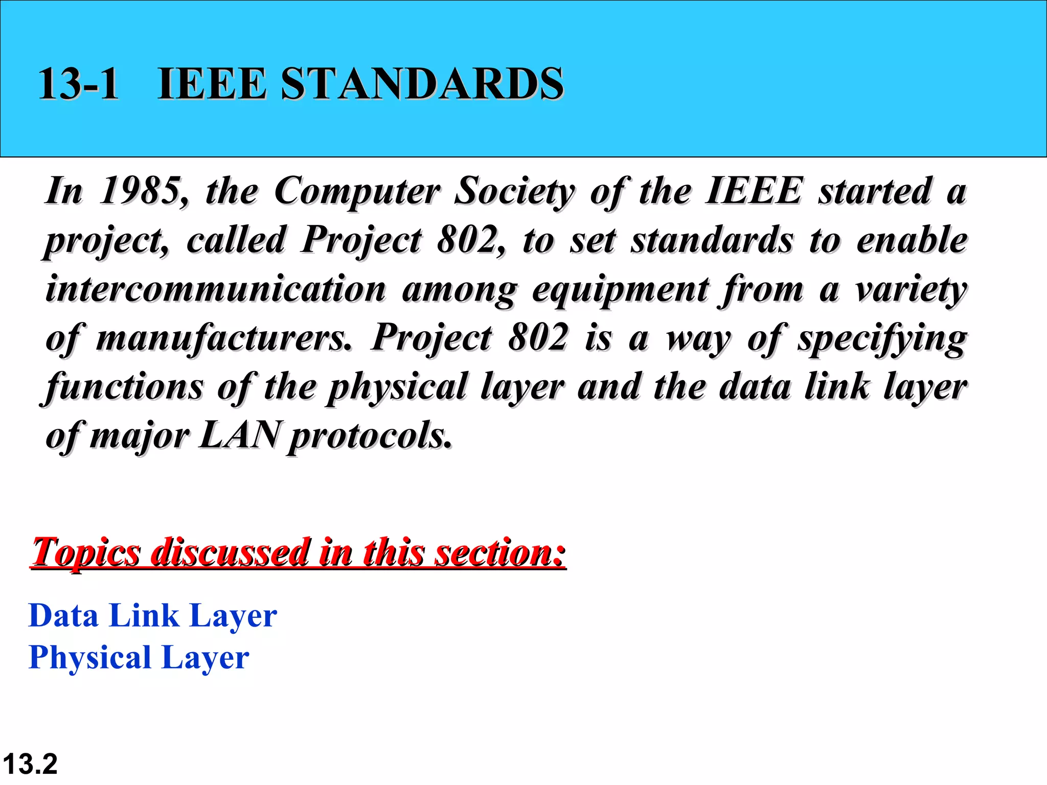 13-1 IEEE STANDARDS

   In 1985, the Computer Society of the IEEE started a
   project, called Project 802, to set standards to enable
   intercommunication among equipment from a variety
   of manufacturers. Project 802 is a way of specifying
   functions of the physical layer and the data link layer
   of major LAN protocols.

 Topics discussed in this section:
 Data Link Layer
 Physical Layer


13.2
 