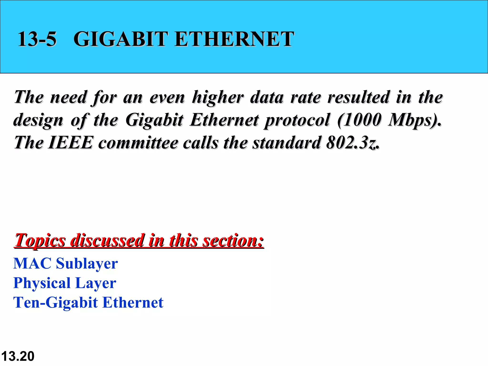 13-5 GIGABIT ETHERNET

 The need for an even higher data rate resulted in the
 design of the Gigabit Ethernet protocol (1000 Mbps).
 The IEEE committee calls the standard 802.3z.




 Topics discussed in this section:
 MAC Sublayer
 Physical Layer
 Ten-Gigabit Ethernet


13.20
 