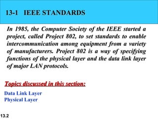 13-1 IEEE STANDARDS

   In 1985, the Computer Society of the IEEE started a
   project, called Project 802, to set standards to enable
   intercommunication among equipment from a variety
   of manufacturers. Project 802 is a way of specifying
   functions of the physical layer and the data link layer
   of major LAN protocols.

 Topics discussed in this section:
 Data Link Layer
 Physical Layer


13.2
 