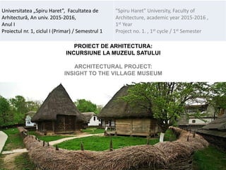 PROIECT DE ARHITECTURA:
INCURSIUNE LA MUZEUL SATULUI
ARCHITECTURAL PROJECT:
INSIGHT TO THE VILLAGE MUSEUM
Universitatea „Spiru Haret”, Facultatea de
Arhitectură, An univ. 2015-2016,
Anul I
Proiectul nr. 1, ciclul I (Primar) / Semestrul 1
"Spiru Haret" University, Faculty of
Architecture, academic year 2015-2016 ,
1st Year
Project no. 1. , 1st cycle / 1st Semester
 