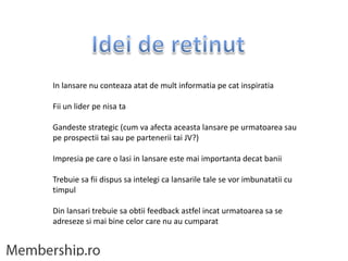 In lansare nu conteaza atat de mult informatia pe cat inspiratia

Fii un lider pe nisa ta

Gandeste strategic (cum va afecta aceasta lansare pe urmatoarea sau
pe prospectii tai sau pe partenerii tai JV?)

Impresia pe care o lasi in lansare este mai importanta decat banii

Trebuie sa fii dispus sa intelegi ca lansarile tale se vor imbunatatii cu
timpul

Din lansari trebuie sa obtii feedback astfel incat urmatoarea sa se
adreseze si mai bine celor care nu au cumparat
 