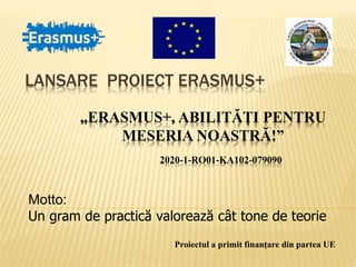 LANSARE PROIECT ERASMUS+
Proiectul a primit finanțare din partea UE
„ERASMUS+, ABILITĂȚI PENTRU
MESERIA NOASTRĂ!”
2020-1-RO01-KA102-079090
Motto:
Un gram de practică valorează cât tone de teorie
 