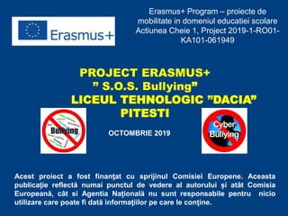 Erasmus+ Program – proiecte de
mobilitate in domeniul educatiei scolare
Actiunea Cheie 1, Project 2019-1-RO01-
KA101-061949
PROJECT ERASMUS+
” S.O.S. Bullying”
LICEUL TEHNOLOGIC ”DACIA”
PITESTI
OCTOMBRIE 2019
Acest proiect a fost finanţat cu sprijinul Comisiei Europene. Aceasta
publicaţie reflectă numai punctul de vedere al autorului și atât Comisia
Europeană, cât si Agentia Națională nu sunt responsabile pentru nicio
utilizare care poate fi dată informaţiilor pe care le conţine.
 
