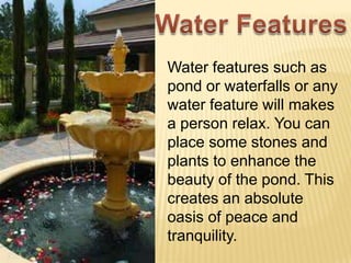 Water features such as
pond or waterfalls or any
water feature will makes
a person relax. You can
place some stones and
plants to enhance the
beauty of the pond. This
creates an absolute
oasis of peace and
tranquility.
 