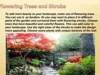 To add more beauty to your landscape, make use of flowering trees.
You can use it as borders. Or you may want to place it in different
parts of the garden and surround them with flowering shrubs. Choose
trees that have beautiful and colorful flowers. This can add color to
your landscape. Use the right sizes of the shrubs to make the design
more appealing. Choose some plants with unique textures of the leaf.
 