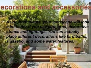 Aside from plants, your landscape will look
a lot better if you use jars, urns, decorative
stones and lightings. You can actually
place different decorations like bird baths,
a gazebo, and some water features.
 
