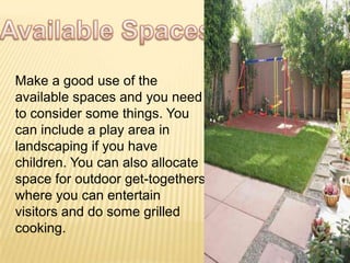 Make a good use of the
available spaces and you need
to consider some things. You
can include a play area in
landscaping if you have
children. You can also allocate
space for outdoor get-togethers
where you can entertain
visitors and do some grilled
cooking.
 