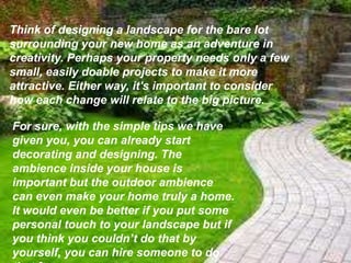 Think of designing a landscape for the bare lot
surrounding your new home as an adventure in
creativity. Perhaps your property needs only a few
small, easily doable projects to make it more
attractive. Either way, it's important to consider
how each change will relate to the big picture.
For sure, with the simple tips we have
given you, you can already start
decorating and designing. The
ambience inside your house is
important but the outdoor ambience
can even make your home truly a home.
It would even be better if you put some
personal touch to your landscape but if
you think you couldn’t do that by
yourself, you can hire someone to do
 
