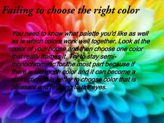 You need to know what palette you'd like as well
as is which colors work well together. Look at the
color of your house and then choose one color
that really frames it. Try to stay semi-
monochromatic for the most part because if
there is too much color and it can become a
distraction. It is better to choose color that is
pleasant and relaxing to the eyes.
 