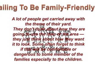 A lot of people get carried away with
the theme of their yard.
They don't think about how they are
going to use the lawn or the area —
they just think about how they want
it to look. Some often forget to think
if this will be comfortable or
dangerous to some member of the
families especially to the children.
 