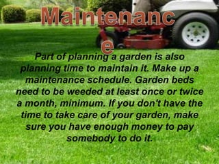 Part of planning a garden is also
planning time to maintain it. Make up a
maintenance schedule. Garden beds
need to be weeded at least once or twice
a month, minimum. If you don't have the
time to take care of your garden, make
sure you have enough money to pay
somebody to do it.
 