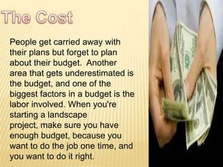 People get carried away with
their plans but forget to plan
about their budget. Another
area that gets underestimated is
the budget, and one of the
biggest factors in a budget is the
labor involved. When you're
starting a landscape
project, make sure you have
enough budget, because you
want to do the job one time, and
you want to do it right.
 