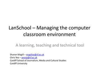 LanSchool – Managing the computer classroom environment A learning, teaching and technical tool Sharon Magill – magillse@cf.ac.uk Chris Yeo – yeocp@cf.ac.uk Cardiff School of Journalism, Media and Cultural Studies Cardiff University 