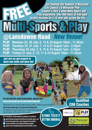 EE
                                                    Get involved this Summer in Worcester



FR
                                                   City Council’s & Worcester Play
                                                 Council’s FREE 5 week Multi-Sports and
                                            Play programme. Over 800 hours of free open
                                       access sessions for 2-18 year olds across the city.


Multi-Sports & Play
@Lansdowne Road New Venue!
PLAY         Mondays 23, 30 July; 6, 13 & 20 August 10am - 11.45am
PLAY         Tuesdays 24, 31 July; 7, 14 & 21 August 1pm - 2.45pm
PLAY         Thursdays 26 July; 2, 9, 16 & 23 August 1pm - 2.45pm
PLAY         Fridays 27 July; 3, 10, 17 & 24 August 10am - 11.45am
Just turn up and prepare to
learn new skills and have fun!




For the full five week programme, please visit
www.worcester.gov.uk/sportsdevelopment                                        Qualified
Sessions to run by the open access policy, which can be found in           CRB Coaches
www.worcester.gov.uk/sportsdevelopment
All children to be accompanied by a responsible adult and
need to sign in at the start of the session.

For further information please contact:                     01905 722317         Charity No. 702616




   sportsdevelopment@worcester.gov.uk
   www.facebook.com/sportworcester
                                                            07796 990945
   www.twitter.com/SportWorcester
   www.worcesterplaycouncil.btik.com                                       www.worcester.gov.uk
 