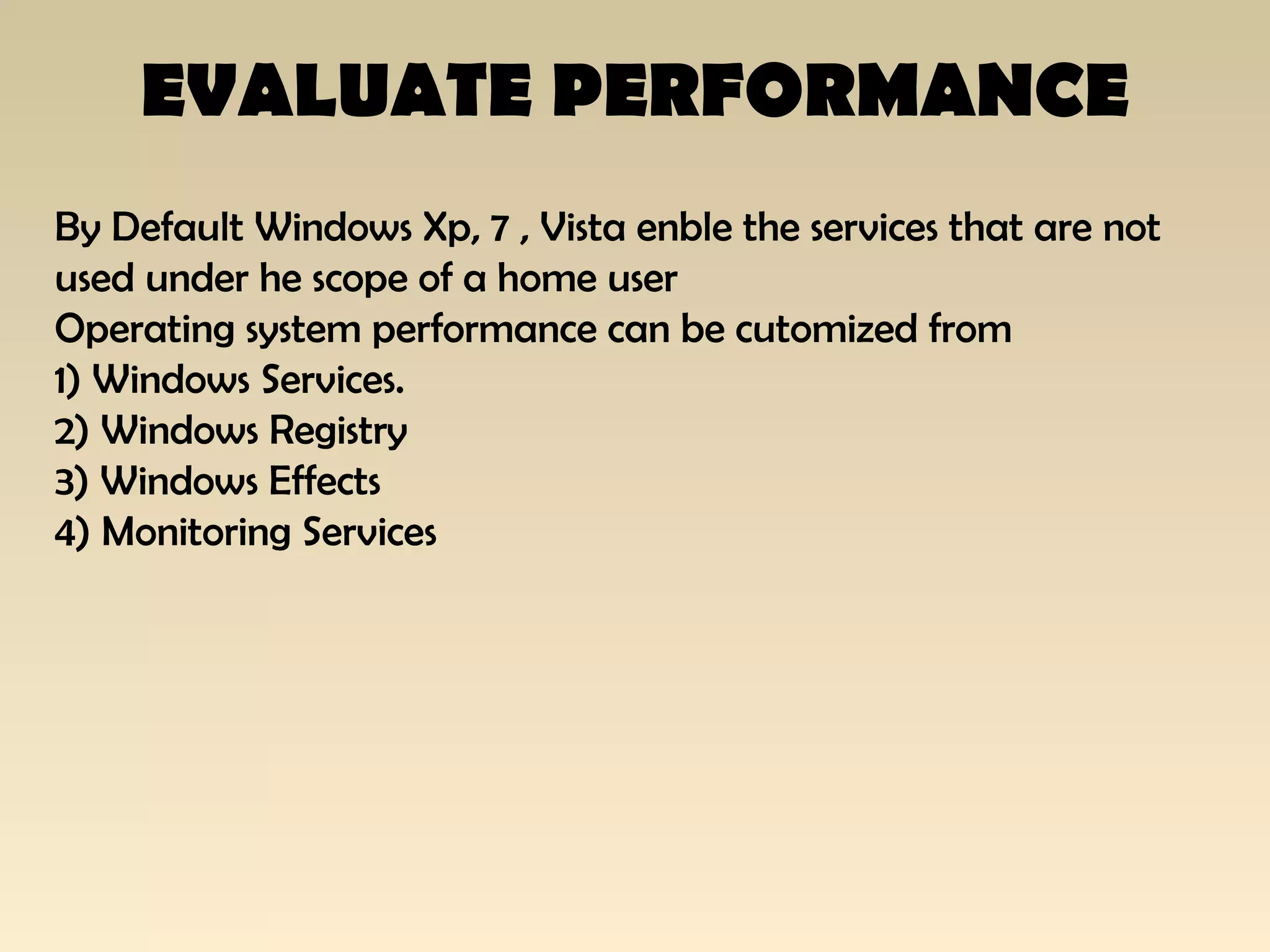EVALUATE PERFORMANCE
By Default Windows Xp, 7 , Vista enble the services that are not
used under he scope of a home user
Operating system performance can be cutomized from
1) Windows Services.
2) Windows Registry
3) Windows Effects
4) Monitoring Services
 