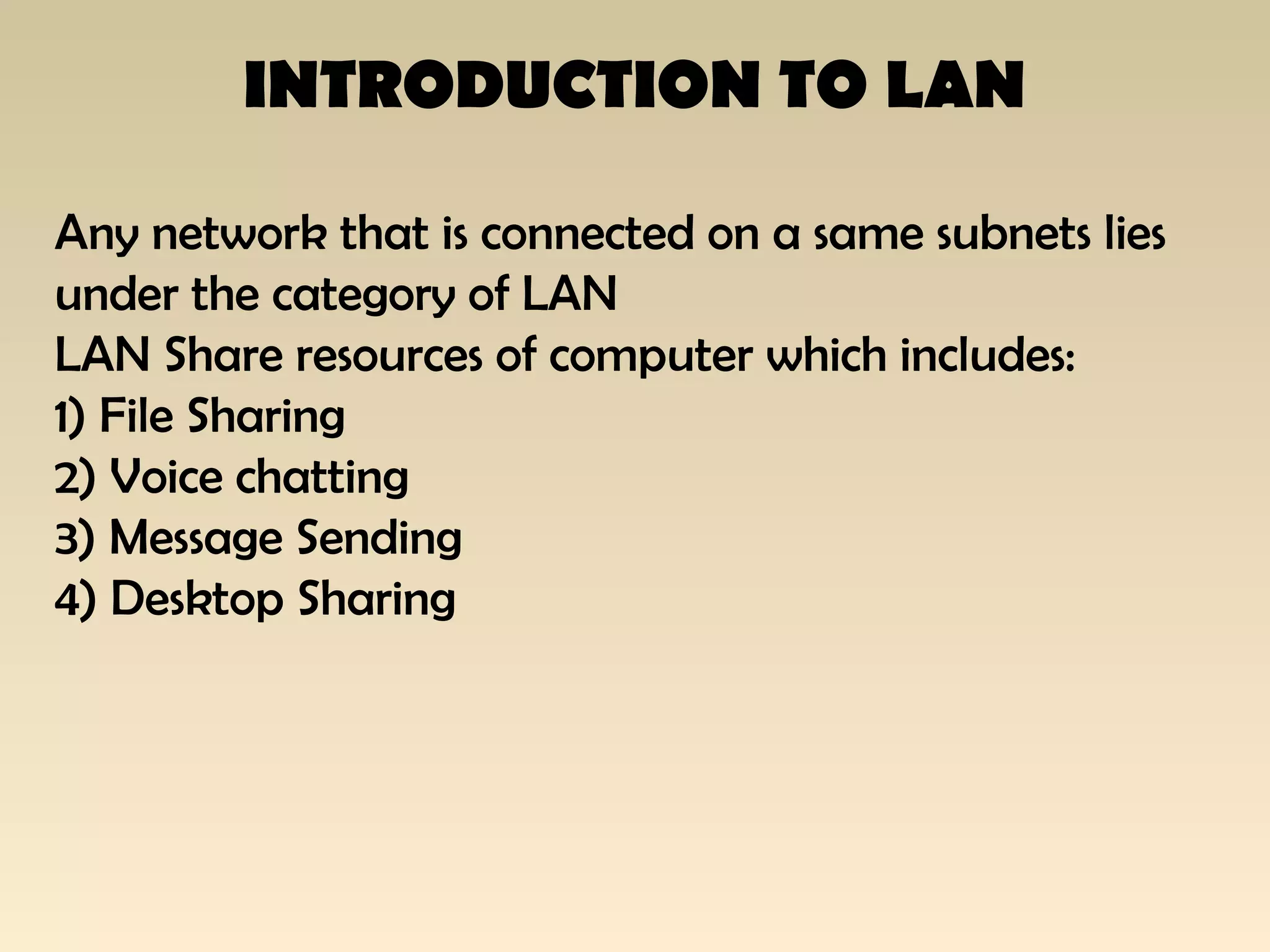 INTRODUCTION TO LAN
Any network that is connected on a same subnets lies
under the category of LAN
LAN Share resources of computer which includes:
1) File Sharing
2) Voice chatting
3) Message Sending
4) Desktop Sharing
 