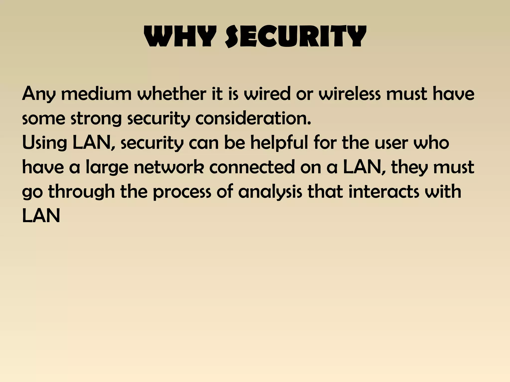 WHY SECURITY
Any medium whether it is wired or wireless must have
some strong security consideration.
Using LAN, security can be helpful for the user who
have a large network connected on a LAN, they must
go through the process of analysis that interacts with
LAN
 