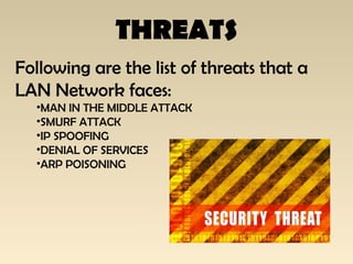THREATS
Following are the list of threats that a
LAN Network faces:
•MAN IN THE MIDDLE ATTACK
•SMURF ATTACK
•IP SPOOFING
•DENIAL OF SERVICES
•ARP POISONING
 