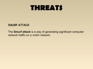 THREATS
SMURF ATTACK
The Smurf attack is a way of generating significant computer
network traffic on a victim network.
 
