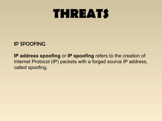 THREATS
IP SPOOFING
IP address spoofing or IP spoofing refers to the creation of
Internet Protocol (IP) packets with a forged source IP address,
called spoofing.
 