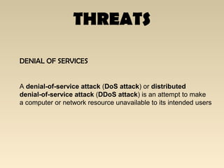THREATS
DENIAL OF SERVICES
A denial-of-service attack (DoS attack) or distributed
denial-of-service attack (DDoS attack) is an attempt to make
a computer or network resource unavailable to its intended users
 