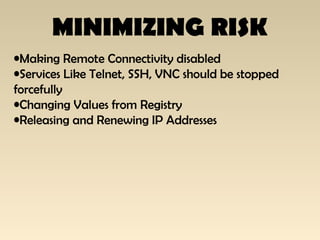 MINIMIZING RISK
•Making Remote Connectivity disabled
•Services Like Telnet, SSH, VNC should be stopped
forcefully
•Changing Values from Registry
•Releasing and Renewing IP Addresses
 