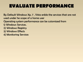 EVALUATE PERFORMANCE
By Default Windows Xp, 7 , Vista enble the services that are not
used under he scope of a home user
Operating system performance can be cutomized from
1) Windows Services.
2) Windows Registry
3) Windows Effects
4) Monitoring Services
 