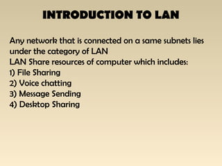 INTRODUCTION TO LAN
Any network that is connected on a same subnets lies
under the category of LAN
LAN Share resources of computer which includes:
1) File Sharing
2) Voice chatting
3) Message Sending
4) Desktop Sharing
 
