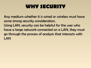 WHY SECURITY
Any medium whether it is wired or wireless must have
some strong security consideration.
Using LAN, security can be helpful for the user who
have a large network connected on a LAN, they must
go through the process of analysis that interacts with
LAN
 