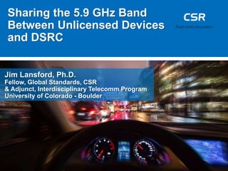 Sharing the 5.9 GHz Band
Between Unlicensed Devices
and DSRC
Jim Lansford, Ph.D.
Fellow, Global Standards, CSR
& Adjunct, Interdisciplinary Telecomm Program
University of Colorado - Boulder
 