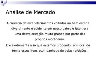 Análise de Mercado A carência de estabelecimentos voltados ao bem estar e divertimento é evidente em nosso bairro e isso gera uma desvalorização muito grande por parte dos próprios moradores. E é exatamente isso que estamos propondo: um local de tenha esses itens acompanhado de belas refeições. 